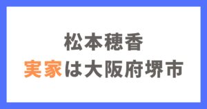 松本穂香の実家は大阪府堺市