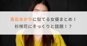 【画像比較】髙石あかりに似てる女優まとめ！杉咲花にそっくりと話題！？