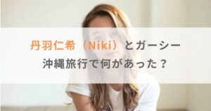 丹羽仁希（Niki）とガーシーは沖縄旅行で何があった？2人の関係も紹介