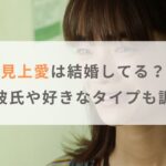 【2025年】見上愛は結婚してる？歴代彼氏や好きなタイプも調査！