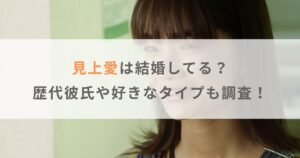 【2025年】見上愛は結婚してる？歴代彼氏や好きなタイプも調査！