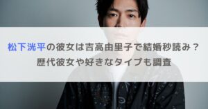 松下洸平の彼女は吉高由里子で結婚秒読み？歴代彼女や好きなタイプも調査