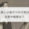 小泉八雲と小泉セツの子供は4人！名前や経歴は？【朝ドラばけばけ】
