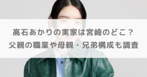 髙石あかりの実家は宮崎のどこ？父親の職業や母親・兄弟構成も調査【ばけばけ】